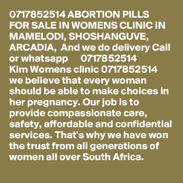 0717852514 ABORTION PILLS FOR SALE IN WOMENS CLINIC IN MAMELODI, SHOSHANGUVE, ARCADIA,  And we do delivery Call or whatsapp      0717852514 
Kim Womens clinic 0717852514 we believe that every woman should be able to make choices in her pregnancy. Our job is to provide compassionate care, safety, affordable and confidential services. That's why we have won the trust from all generations of women all over South Africa.   