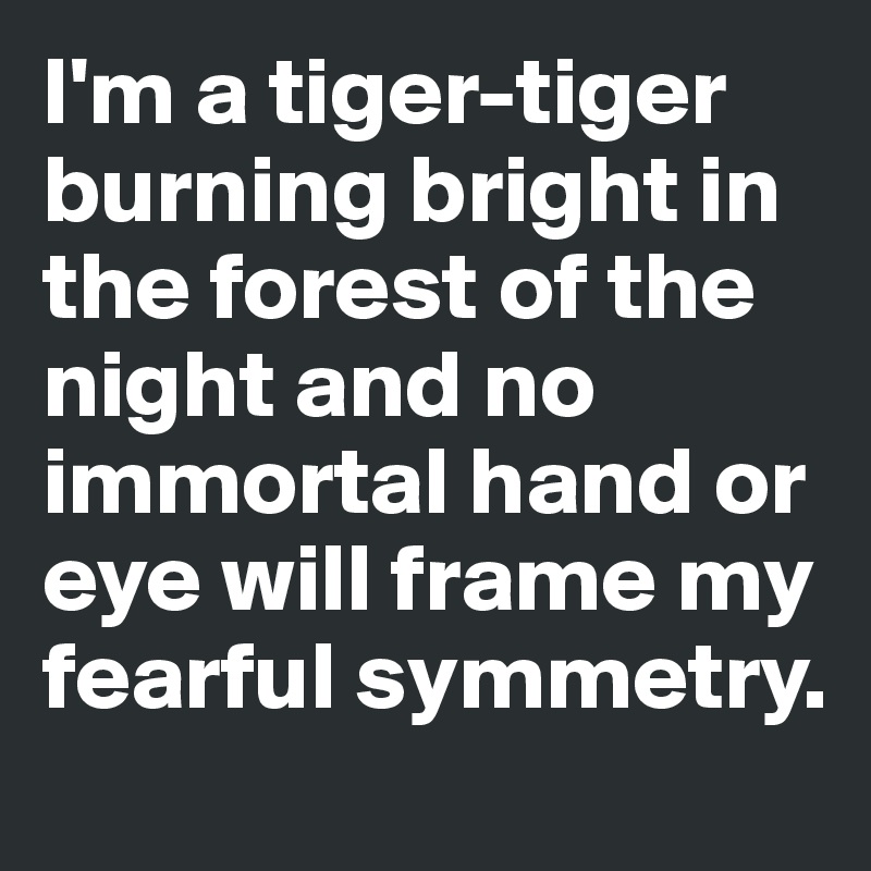 I'm a tiger-tiger burning bright in the forest of the night and no immortal hand or eye will frame my fearful symmetry.