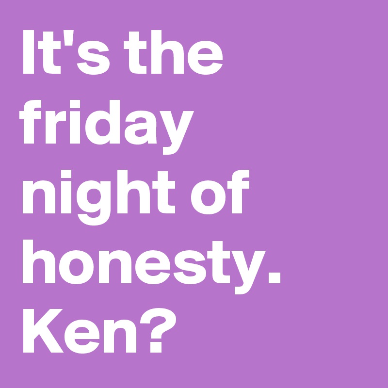 It's the friday night of honesty.
Ken?