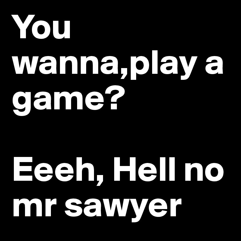 You wanna,play a game? 

Eeeh, Hell no mr sawyer