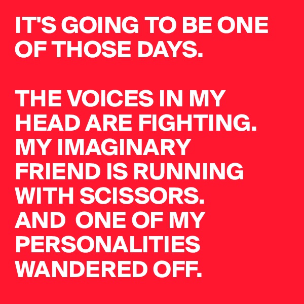 IT'S GOING TO BE ONE 
OF THOSE DAYS.

THE VOICES IN MY HEAD ARE FIGHTING.
MY IMAGINARY 
FRIEND IS RUNNING WITH SCISSORS.
AND  ONE OF MY 
PERSONALITIES WANDERED OFF.