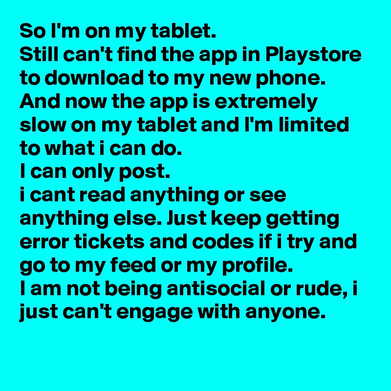 So I'm on my tablet. 
Still can't find the app in Playstore to download to my new phone.
And now the app is extremely slow on my tablet and I'm limited to what i can do.
I can only post.
i cant read anything or see anything else. Just keep getting error tickets and codes if i try and go to my feed or my profile.
I am not being antisocial or rude, i just can't engage with anyone.
