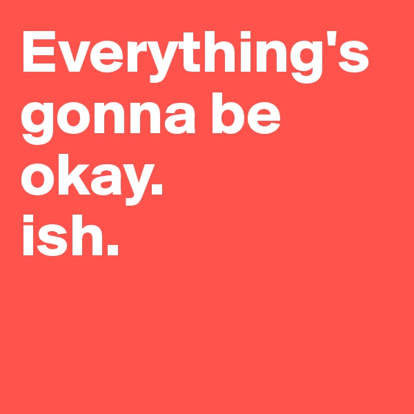 Everything's gonna be okay. 
ish.

