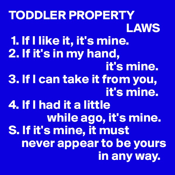 TODDLER PROPERTY 
                                              LAWS
 1. If I like it, it's mine.
2. If it's in my hand,
                                      it's mine.
3. If I can take it from you, 
                                      it's mine.
4. If I had it a little
               while ago, it's mine.
S. If it's mine, it must 
     never appear to be yours 
                                   in any way.