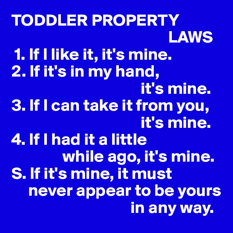TODDLER PROPERTY 
                                              LAWS
 1. If I like it, it's mine.
2. If it's in my hand,
                                      it's mine.
3. If I can take it from you, 
                                      it's mine.
4. If I had it a little
               while ago, it's mine.
S. If it's mine, it must 
     never appear to be yours 
                                   in any way.