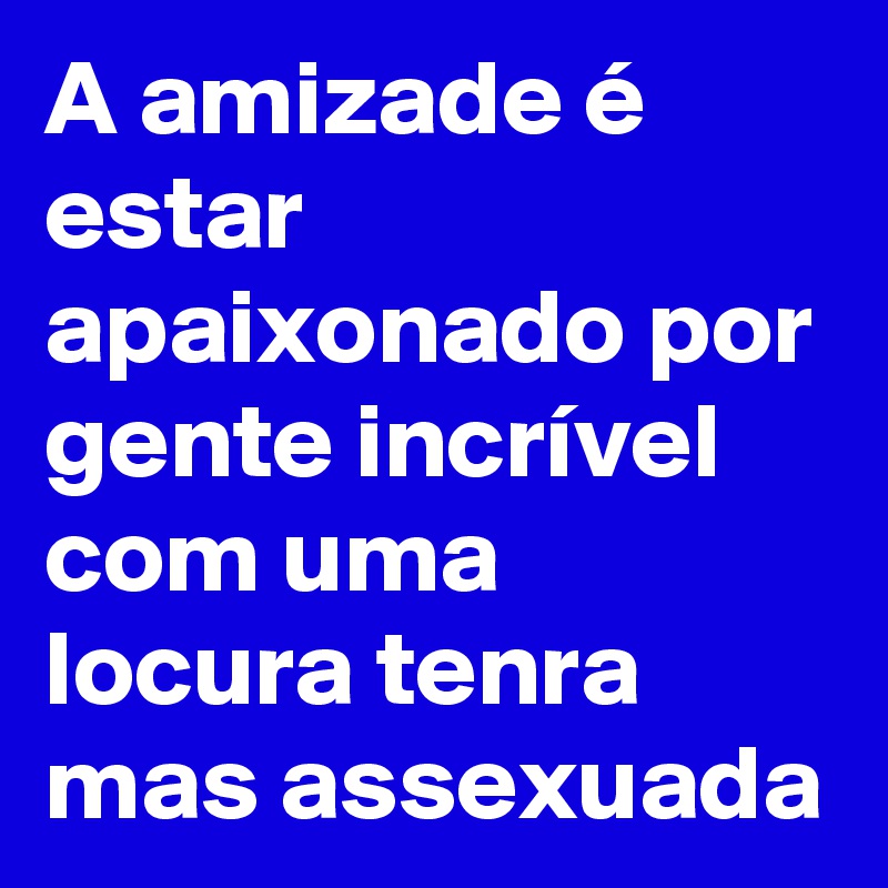 A amizade é estar apaixonado por gente incrível com uma locura tenra mas assexuada 