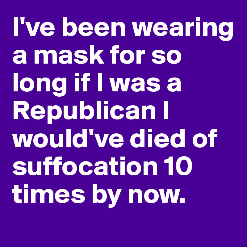 I've been wearing a mask for so long if I was a Republican I would've died of suffocation 10 times by now.