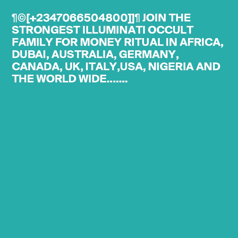 ¶©[+2347066504800]]¶ JOIN THE STRONGEST ILLUMINATI OCCULT FAMILY FOR MONEY RITUAL IN AFRICA, DUBAI, AUSTRALIA, GERMANY, CANADA, UK, ITALY,USA, NIGERIA AND THE WORLD WIDE.......


