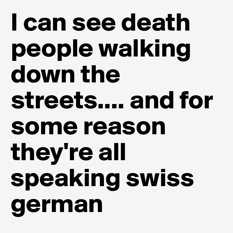 I can see death people walking down the streets.... and for some reason they're all speaking swiss german 
