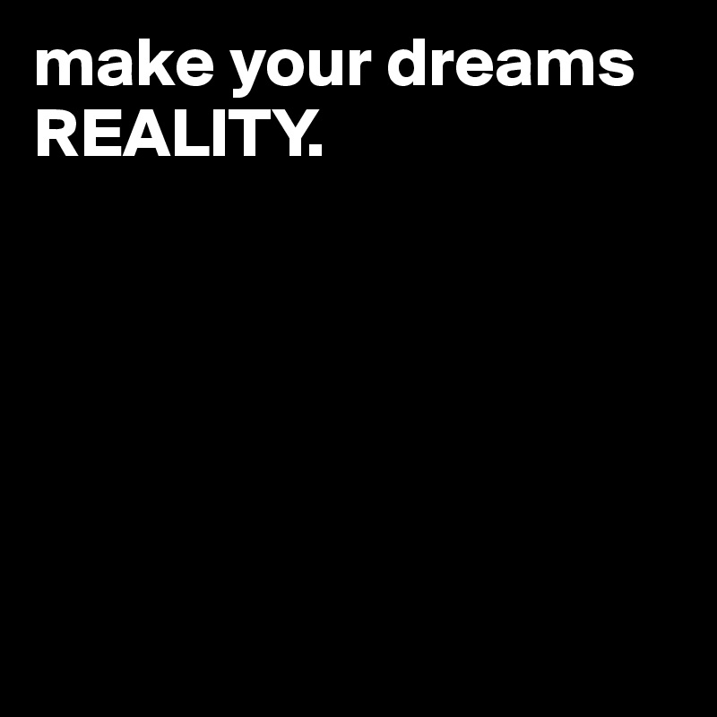 make your dreams REALITY.






