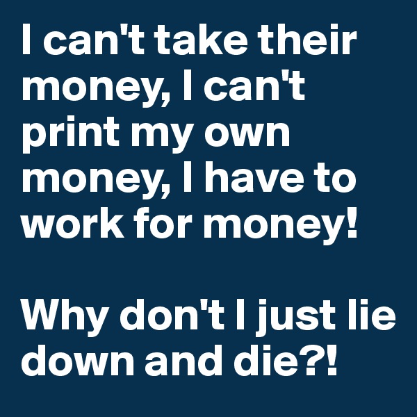 I can't take their money, I can't print my own money, I have to work for money! 

Why don't I just lie down and die?! 
