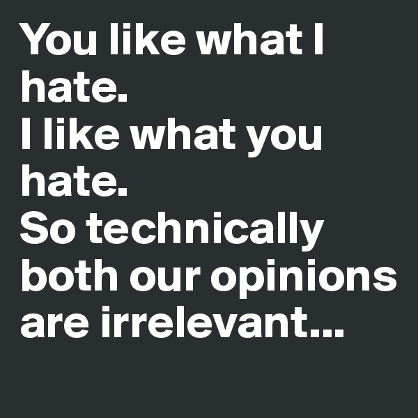 You like what I hate. 
I like what you hate. 
So technically both our opinions are irrelevant...