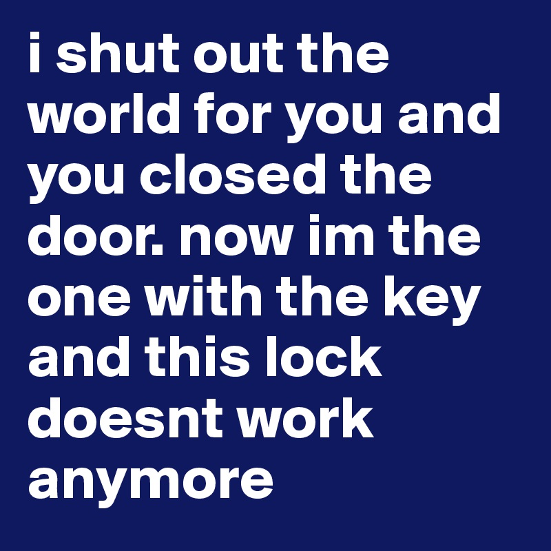 i shut out the world for you and you closed the door. now im the one with the key and this lock doesnt work anymore 