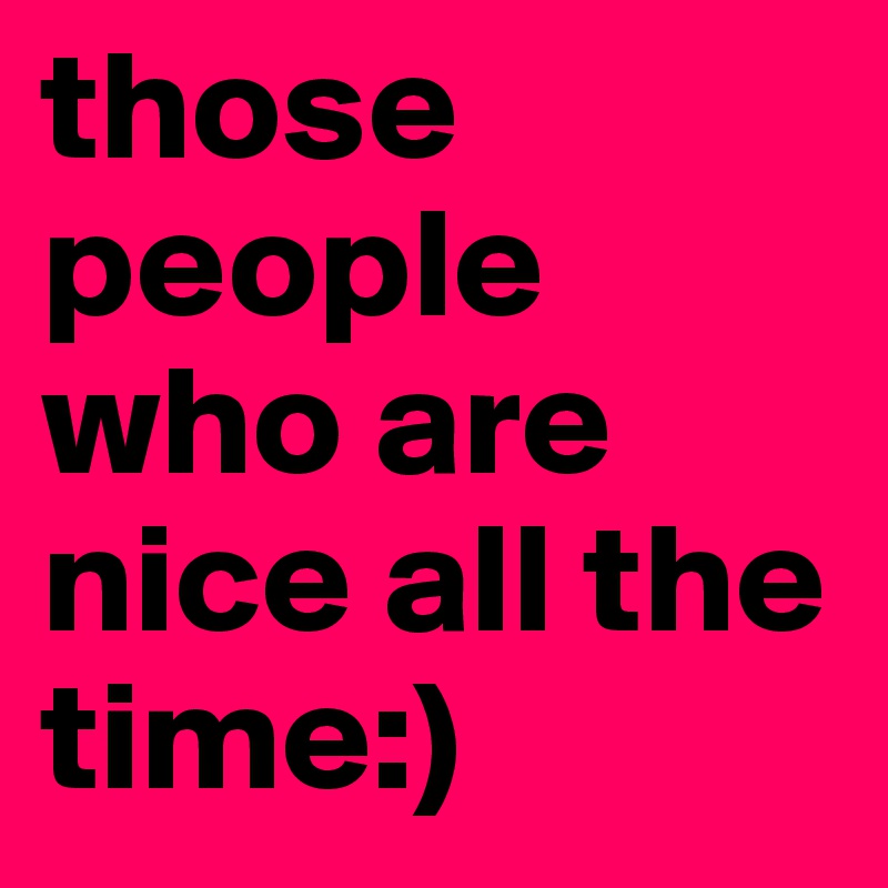 those people who are nice all the time:)