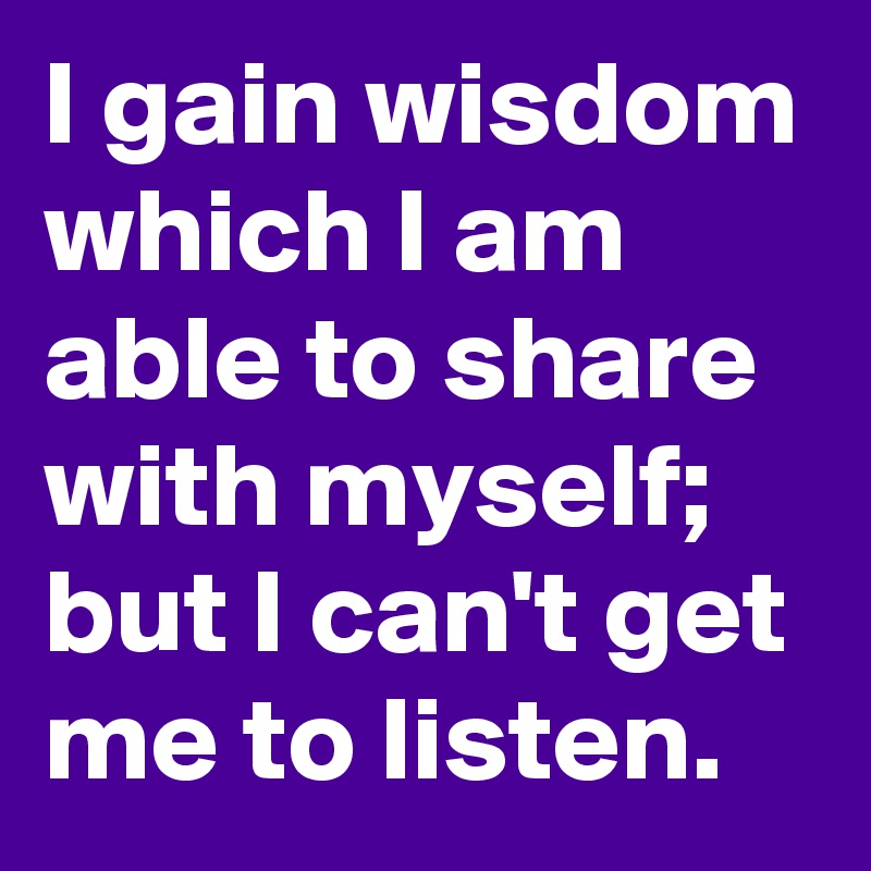 I gain wisdom which I am able to share with myself; but I can't get me to listen.