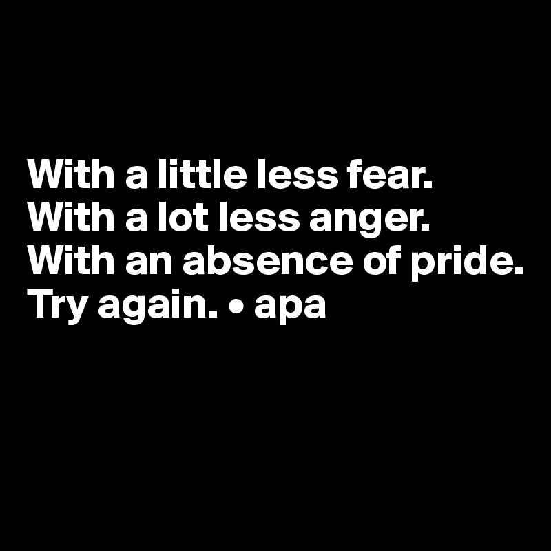 


With a little less fear.
With a lot less anger.
With an absence of pride.
Try again. • apa



