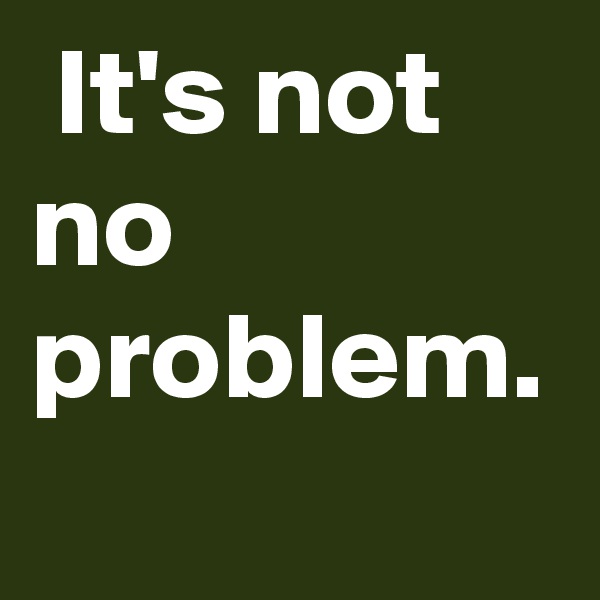  It's not no problem.