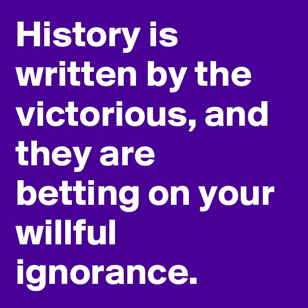 History is written by the victorious, and they are betting on your willful ignorance.