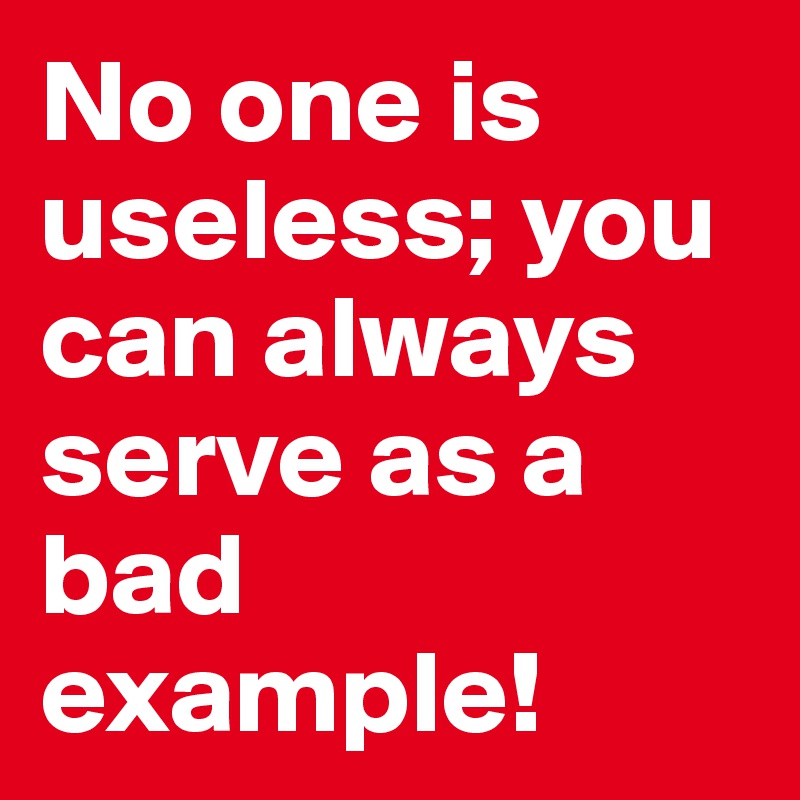 No one is useless; you can always serve as a bad example!