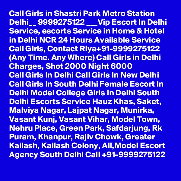 Call Girls in Shastri Park Metro Station Delhi__ 9999275122 ___Vip Escort In Delhi
Service, escorts Service in Home & Hotel in Delhi NCR 24 Hours Available Service Call Girls, Contact Riya+91-9999275122 (Any Time. Any Where) Call Girls in Delhi Charges, Shot 2000 Night 6000
Call Girls In Delhi Call Girls In New Delhi Call Girls In South Delhi Female Escort In Delhi Model College Girls In Delhi South Delhi Escorts Service Hauz Khas, Saket, Malviya Nagar, Lajpat Nagar, Munirka, Vasant Kunj, Vasant Vihar, Model Town, Nehru Place, Green Park, Safdarjung, Rk Puram, Khanpur, Rajiv Chowk, Greater Kailash, Kailash Colony, All,Model Escort Agency South Delhi Call +91-9999275122
