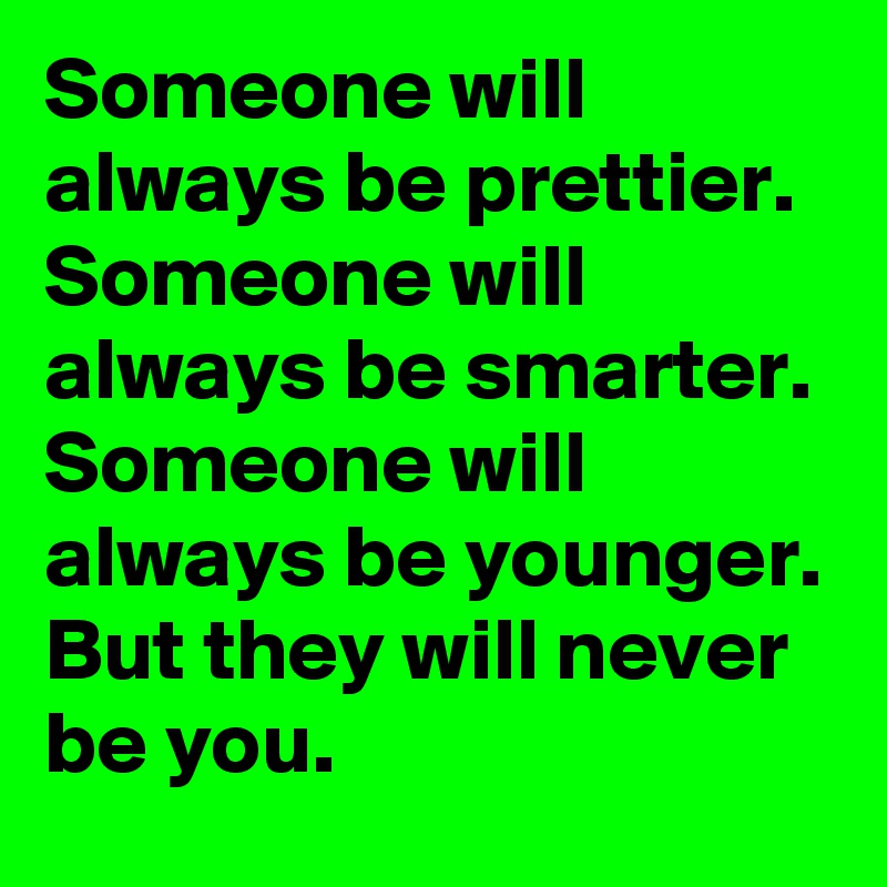 Someone will always be prettier.
Someone will always be smarter.
Someone will always be younger.
But they will never be you.