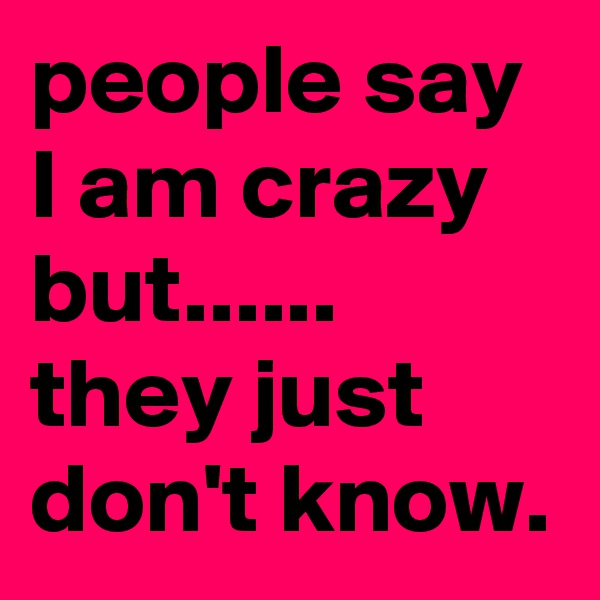 people say I am crazy but...... they just don't know.