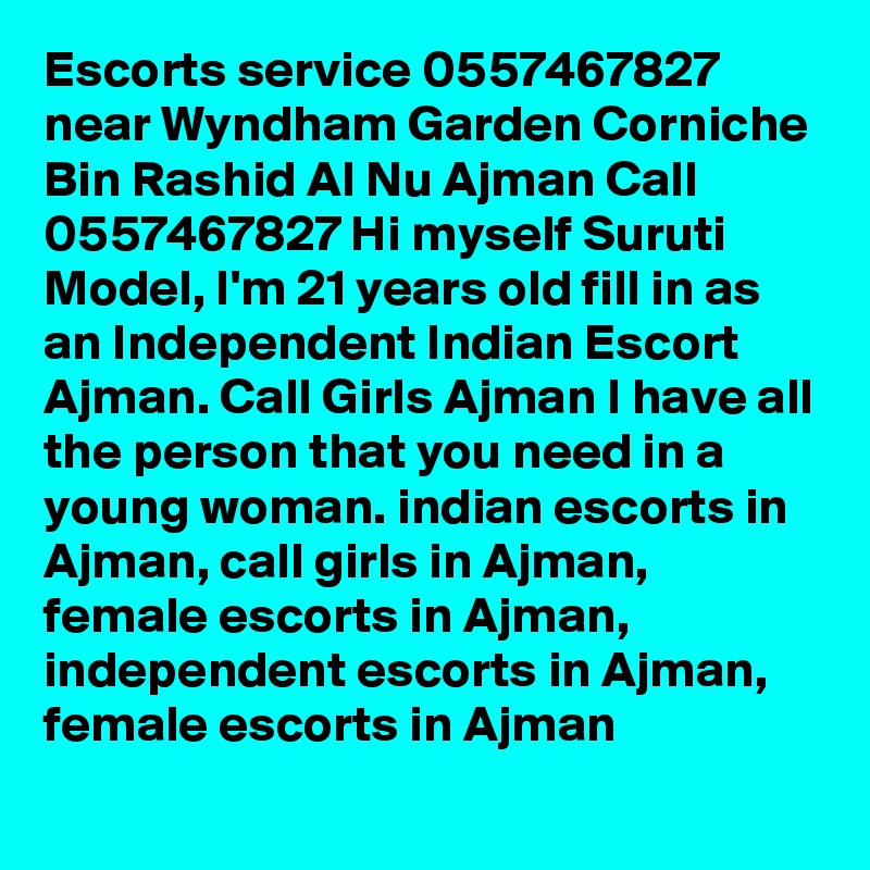 Escorts service 0557467827 near Wyndham Garden Corniche Bin Rashid Al Nu Ajman Call 0557467827 Hi myself Suruti Model, I'm 21 years old fill in as an Independent Indian Escort Ajman. Call Girls Ajman I have all the person that you need in a young woman. indian escorts in Ajman, call girls in Ajman, female escorts in Ajman, independent escorts in Ajman, female escorts in Ajman