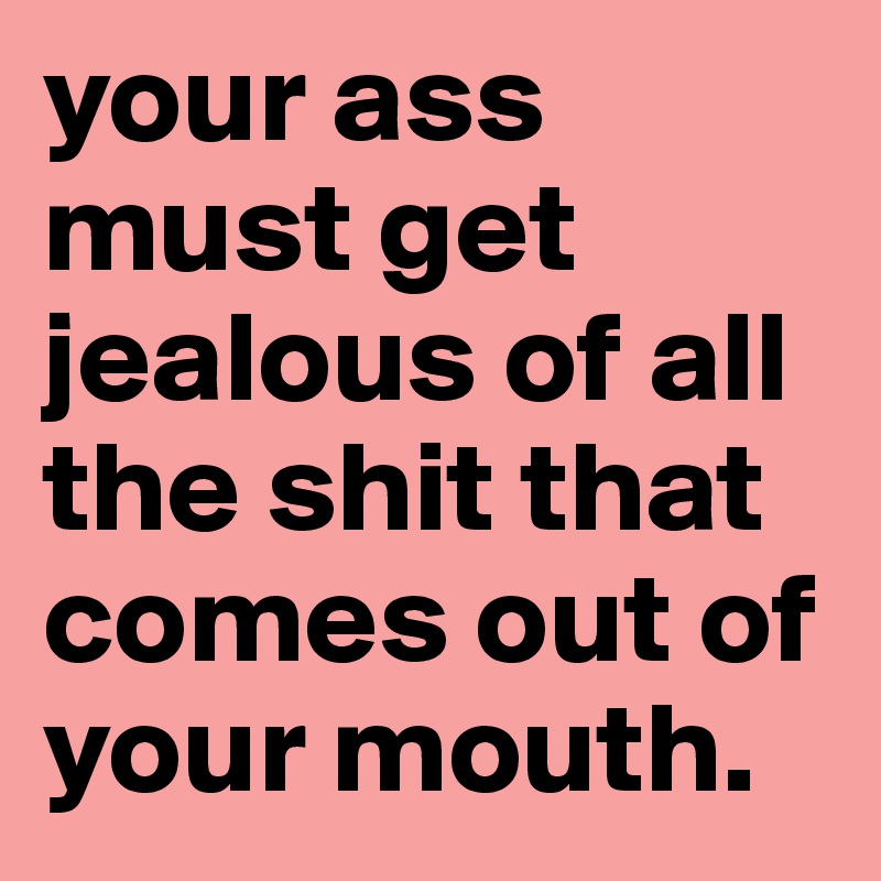 your ass must get jealous of all the shit that comes out of your mouth. 