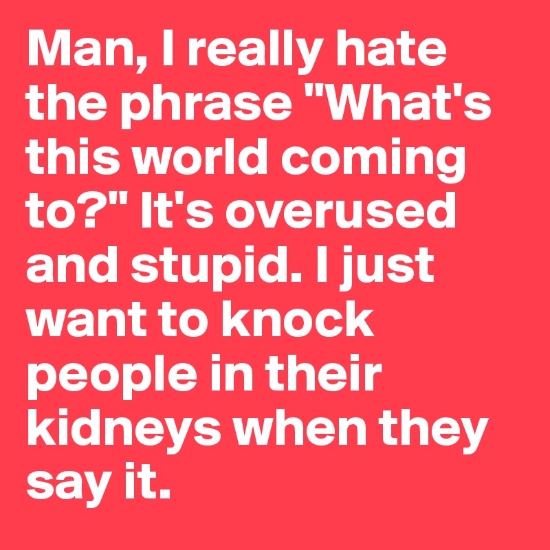 Man, I really hate the phrase "What's this world coming to?" It's overused and stupid. I just want to knock people in their kidneys when they say it.