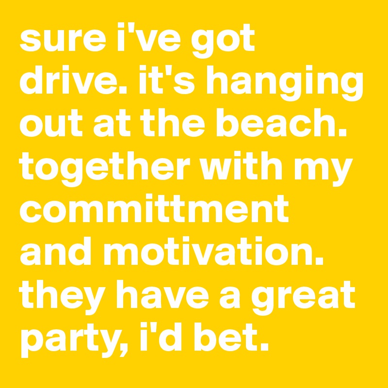 sure i've got drive. it's hanging out at the beach.  together with my committment and motivation.  they have a great party, i'd bet. 