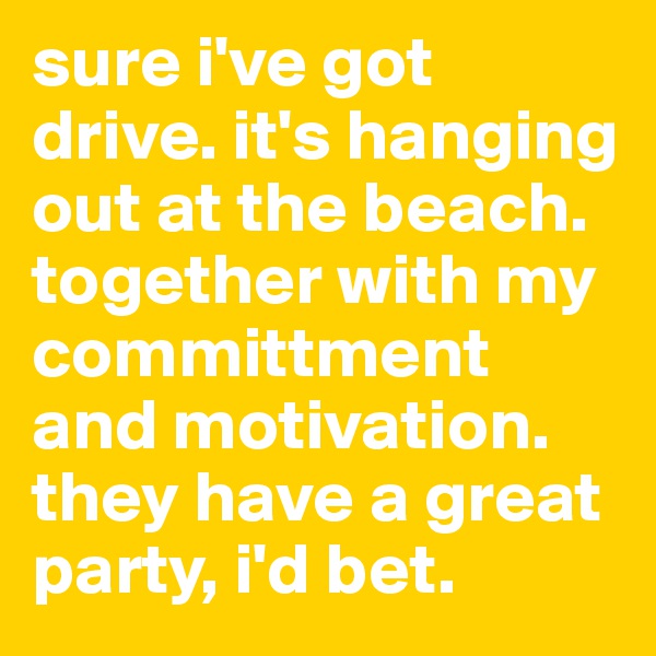 sure i've got drive. it's hanging out at the beach.  together with my committment and motivation.  they have a great party, i'd bet. 