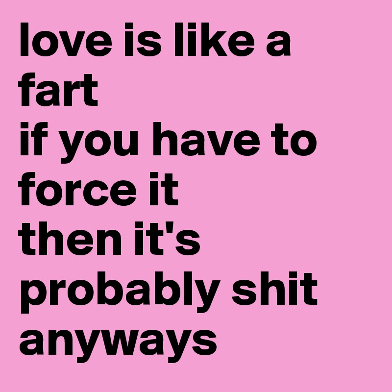 love is like a fart
if you have to force it
then it's probably shit anyways