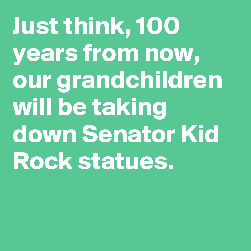 Just think, 100 years from now, our grandchildren will be taking down Senator Kid Rock statues.