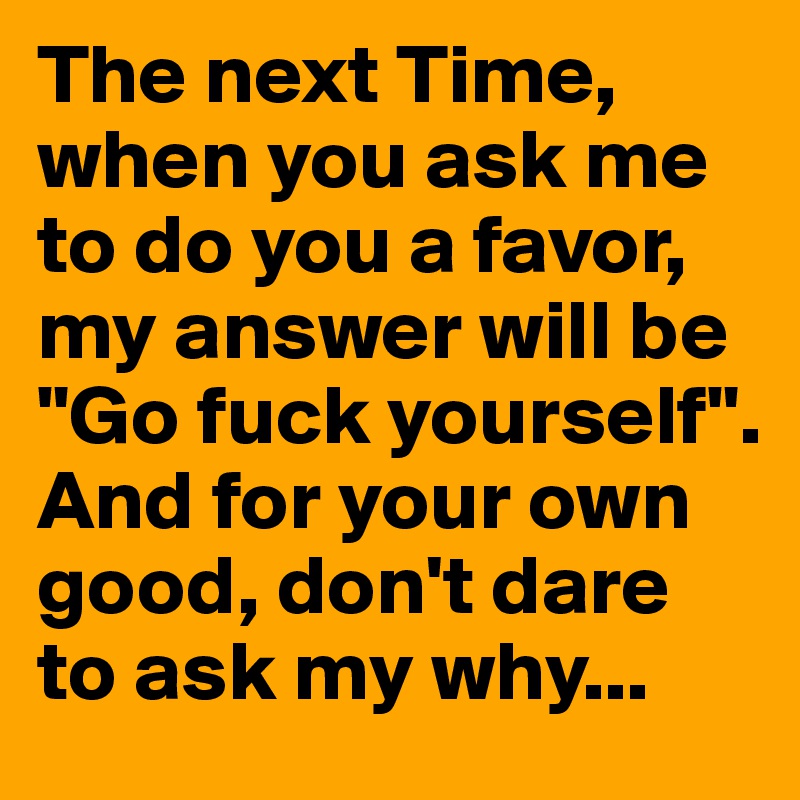 The next Time, when you ask me to do you a favor, my answer will be "Go fuck yourself". And for your own good, don't dare to ask my why...