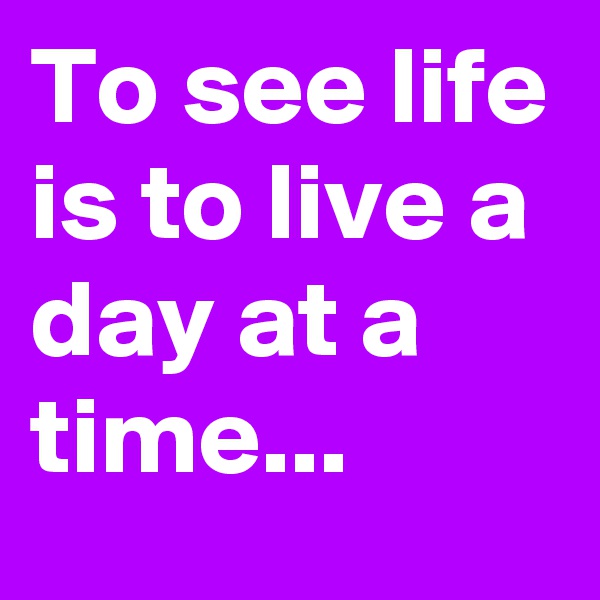 To see life is to live a day at a time...