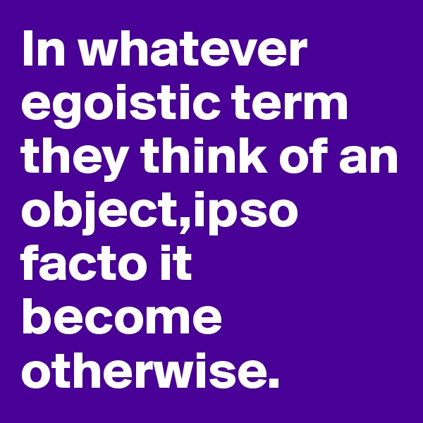In whatever egoistic term they think of an object,ipso facto it become otherwise.
