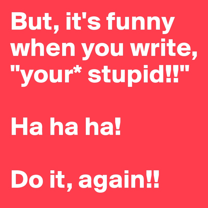 But, it's funny when you write, "your* stupid!!"

Ha ha ha!

Do it, again!!