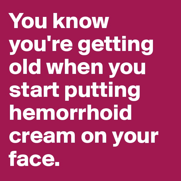 You know you're getting old when you start putting hemorrhoid cream on your face.