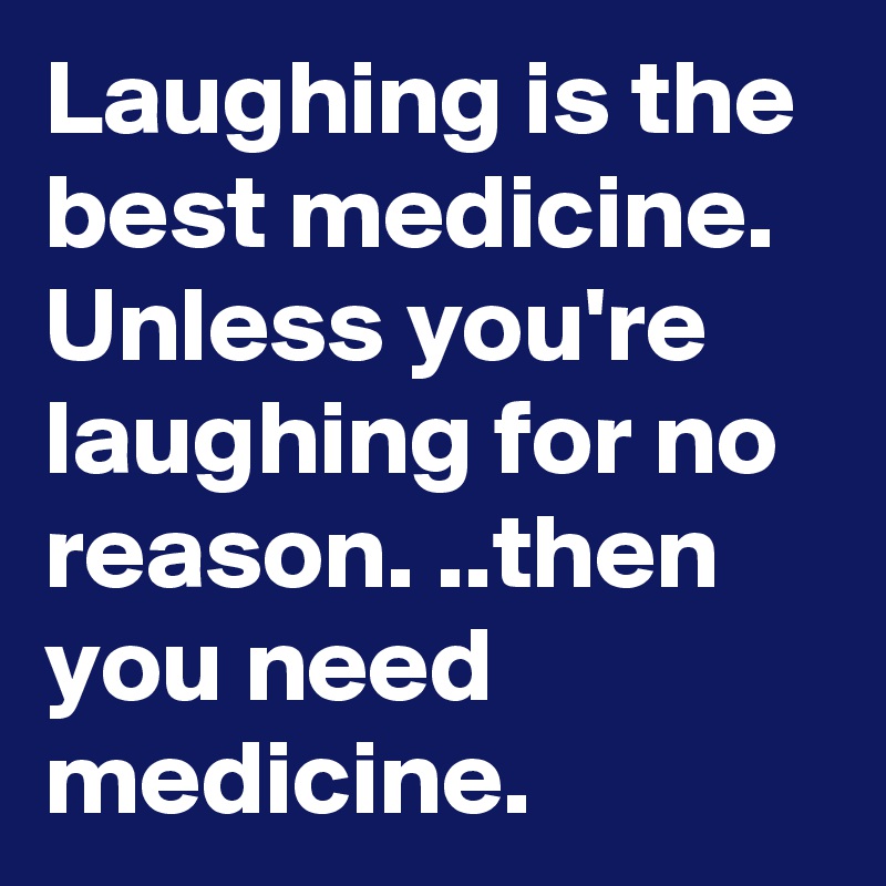 Laughing is the best medicine. Unless you're laughing for no reason. ..then you need medicine. 