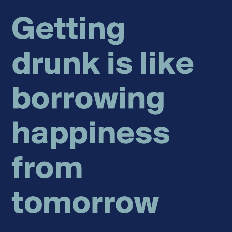 Getting drunk is like borrowing happiness from tomorrow 