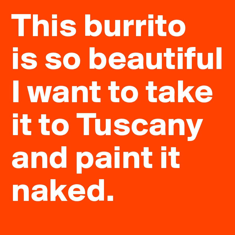 This burrito 
is so beautiful I want to take it to Tuscany and paint it naked.