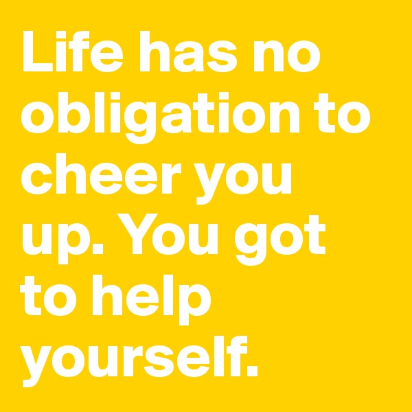Life has no obligation to cheer you up. You got to help yourself.