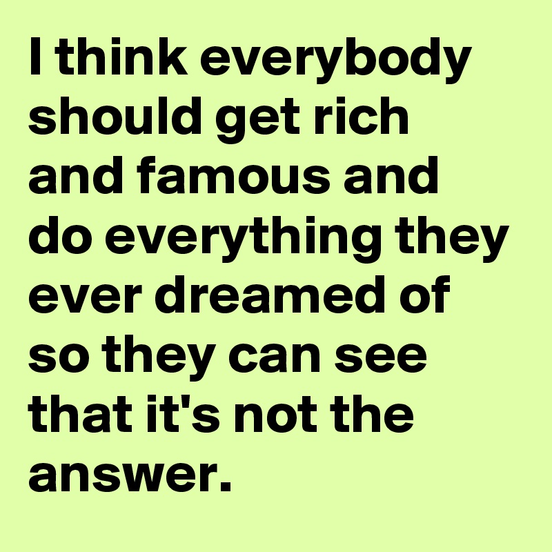 I think everybody should get rich and famous and do everything they ever dreamed of so they can see that it's not the answer.
