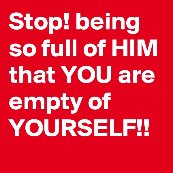 Stop! being so full of HIM that YOU are empty of YOURSELF!!