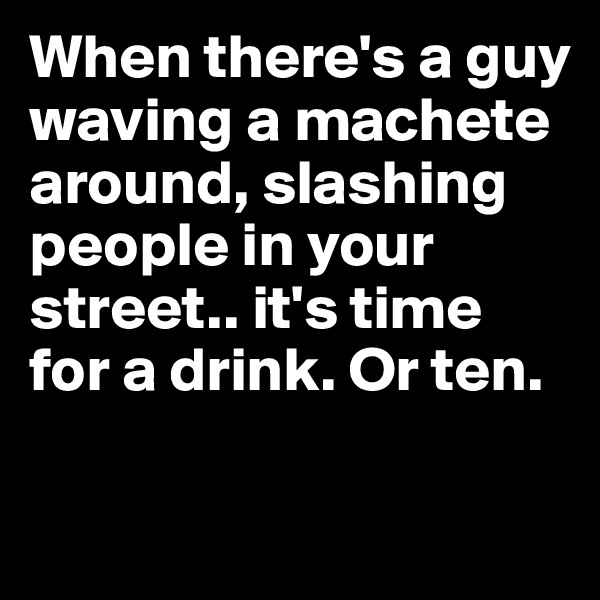 When there's a guy waving a machete around, slashing people in your street.. it's time for a drink. Or ten.

