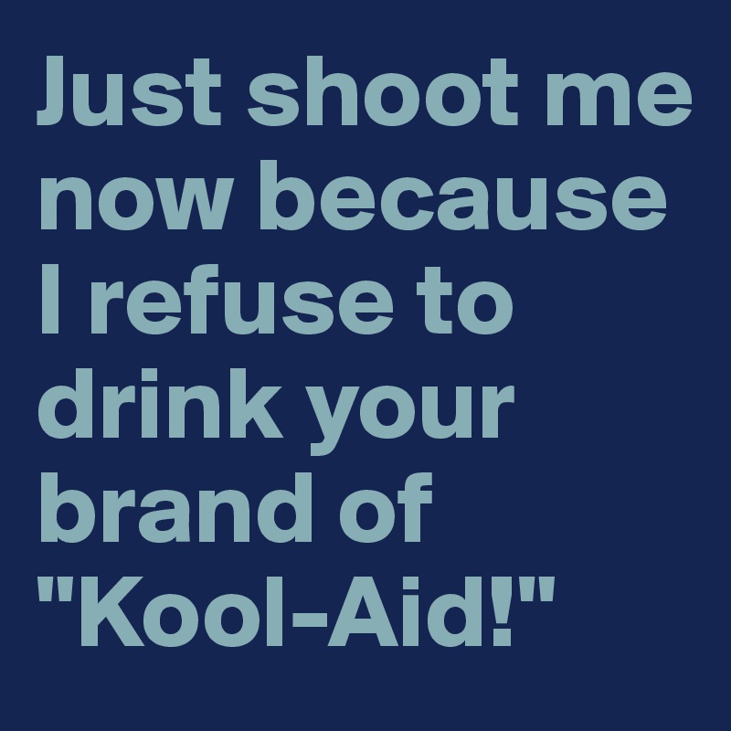 Just shoot me now because I refuse to drink your brand of "Kool-Aid!"