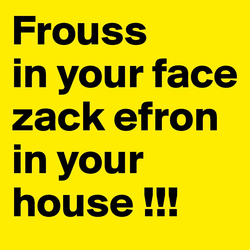 Frouss
in your face zack efron in your house !!!
