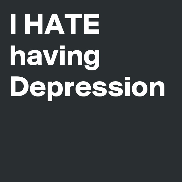 I HATE having Depression
