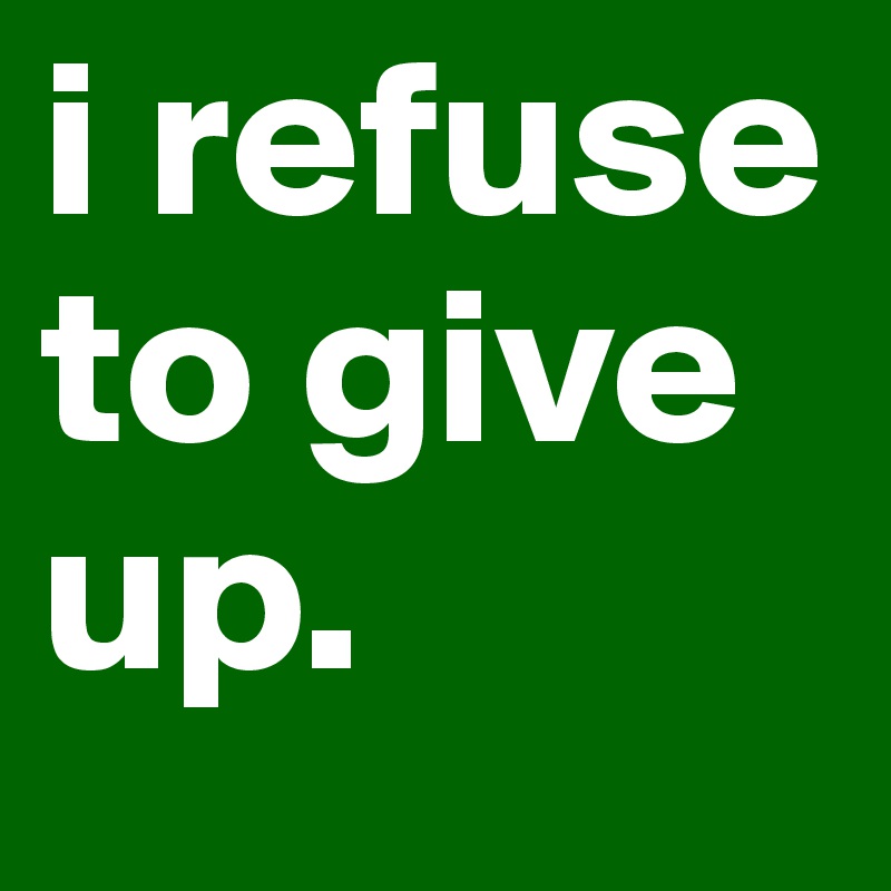 i refuse to give up. 