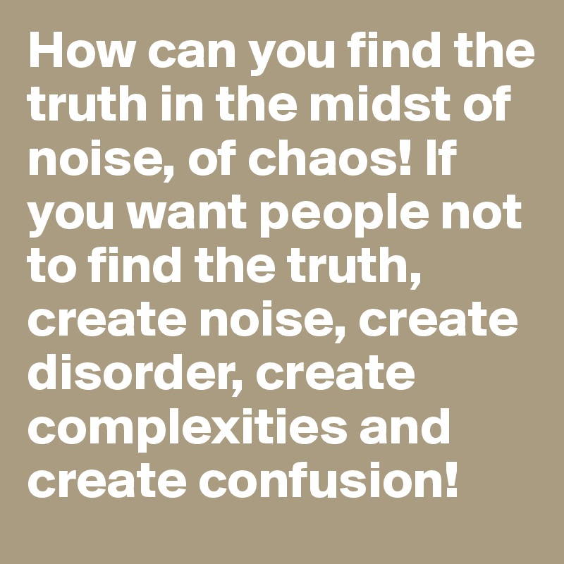 How can you find the truth in the midst of noise, of chaos! If you want people not to find the truth, create noise, create disorder, create complexities and create confusion! 
